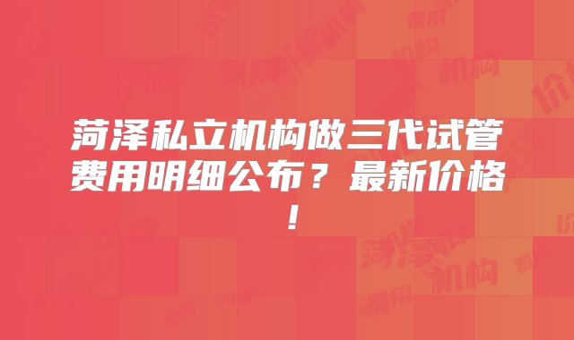 菏泽私立机构做三代试管费用明细公布？最新价格！