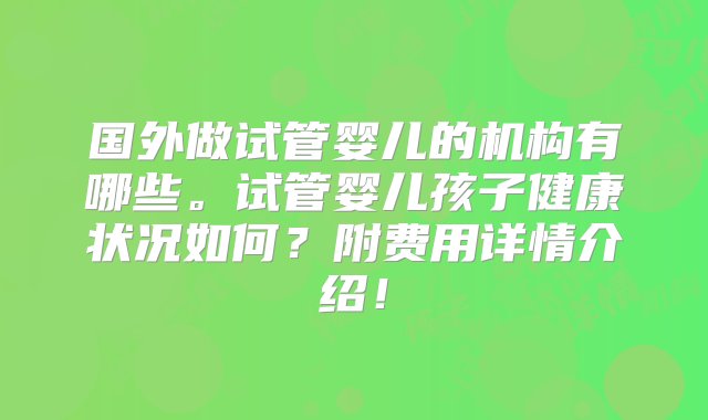 国外做试管婴儿的机构有哪些。试管婴儿孩子健康状况如何？附费用详情介绍！