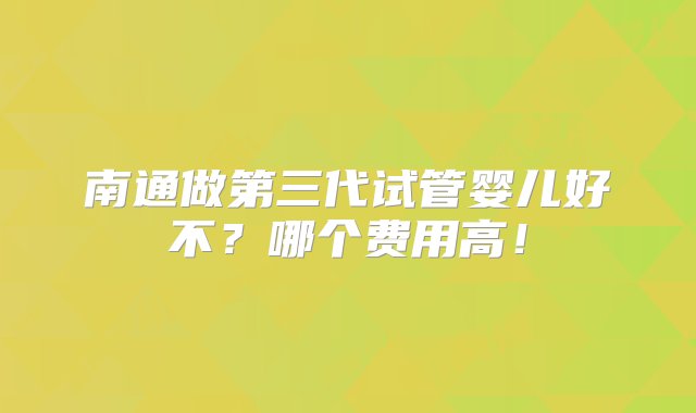 南通做第三代试管婴儿好不？哪个费用高！