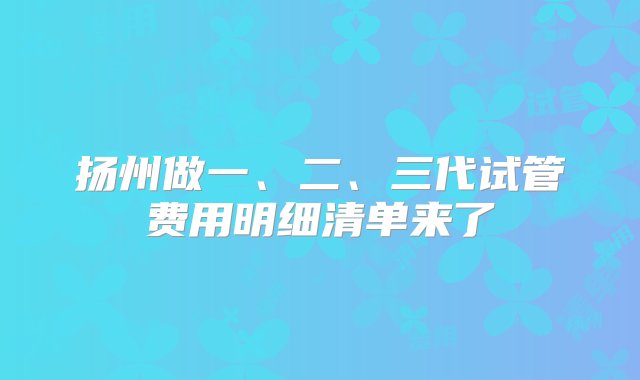 扬州做一、二、三代试管费用明细清单来了