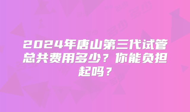 2024年唐山第三代试管总共费用多少？你能负担起吗？