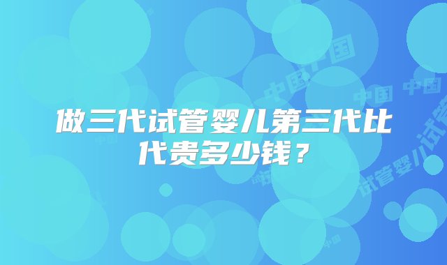 做三代试管婴儿第三代比代贵多少钱？