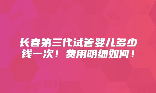 长春第三代试管婴儿多少钱一次！费用明细如何！