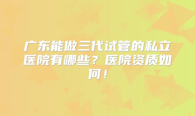 广东能做三代试管的私立医院有哪些？医院资质如何！