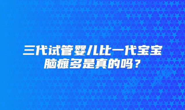 三代试管婴儿比一代宝宝脑瘫多是真的吗？