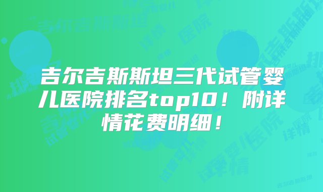 吉尔吉斯斯坦三代试管婴儿医院排名top10！附详情花费明细！