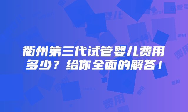 衢州第三代试管婴儿费用多少？给你全面的解答！