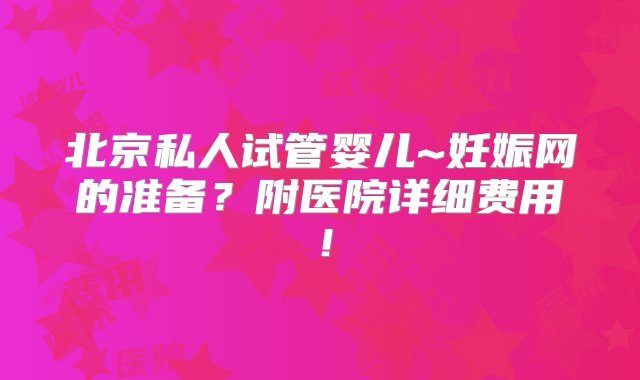 北京私人试管婴儿~妊娠网的准备？附医院详细费用！