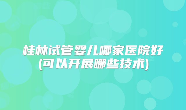 桂林试管婴儿哪家医院好(可以开展哪些技术)