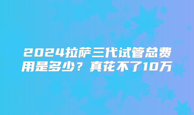 2024拉萨三代试管总费用是多少？真花不了10万