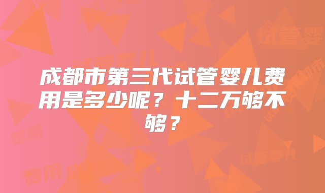 成都市第三代试管婴儿费用是多少呢？十二万够不够？