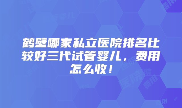 鹤壁哪家私立医院排名比较好三代试管婴儿，费用怎么收！