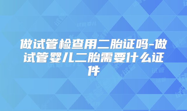 做试管检查用二胎证吗-做试管婴儿二胎需要什么证件