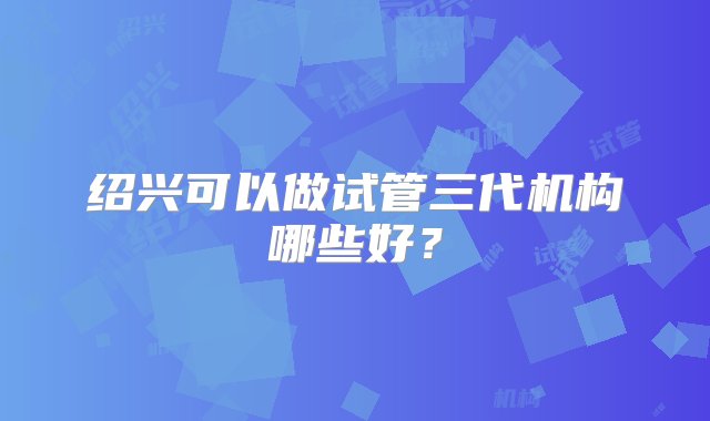 绍兴可以做试管三代机构哪些好？