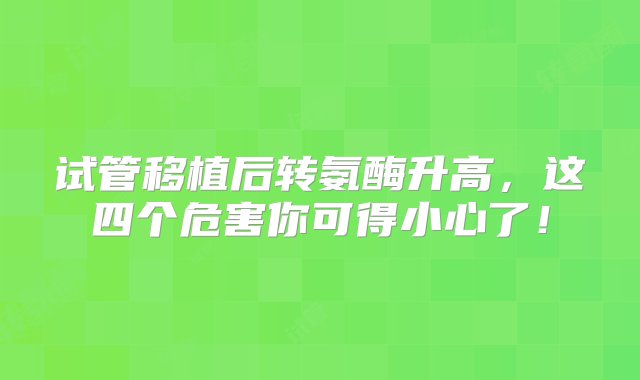 试管移植后转氨酶升高，这四个危害你可得小心了！