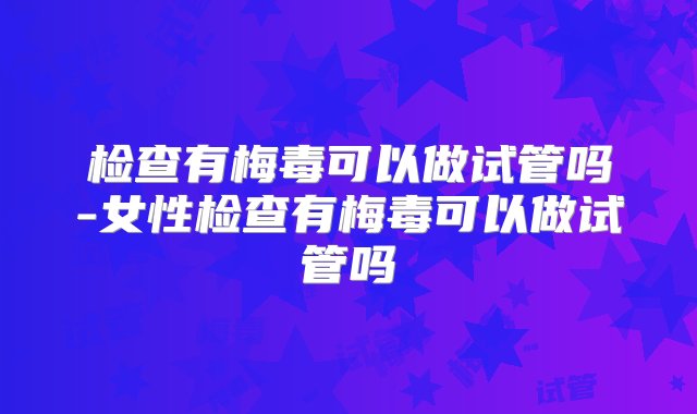 检查有梅毒可以做试管吗-女性检查有梅毒可以做试管吗