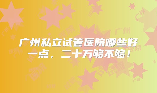 广州私立试管医院哪些好一点，二十万够不够！