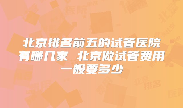 北京排名前五的试管医院有哪几家 北京做试管费用一般要多少