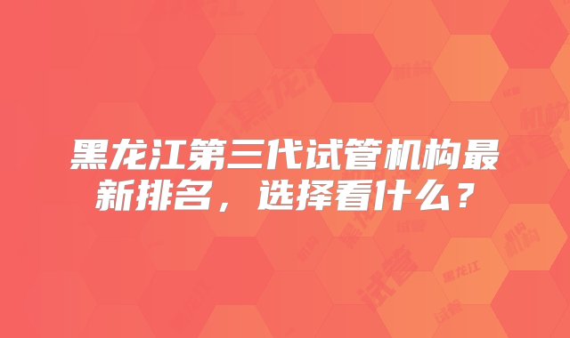 黑龙江第三代试管机构最新排名，选择看什么？