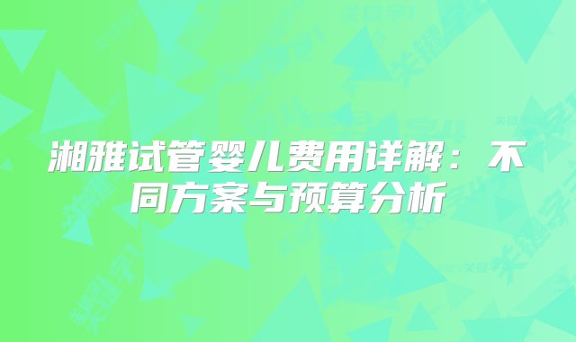 湘雅试管婴儿费用详解：不同方案与预算分析