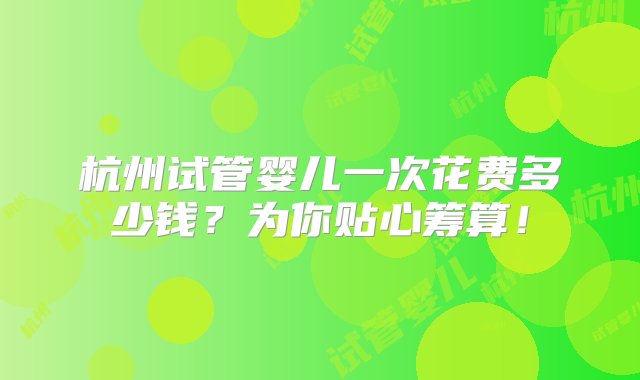 杭州试管婴儿一次花费多少钱？为你贴心筹算！