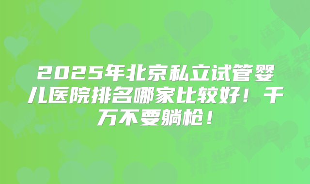 2025年北京私立试管婴儿医院排名哪家比较好！千万不要躺枪！