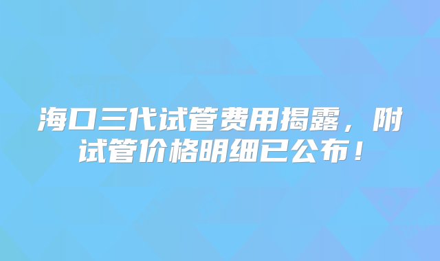 海口三代试管费用揭露，附试管价格明细已公布！