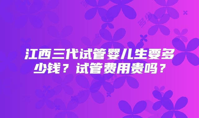 江西三代试管婴儿生要多少钱？试管费用贵吗？