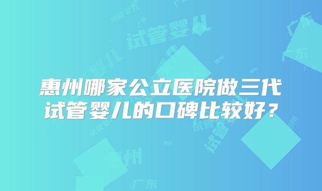 惠州哪家公立医院做三代试管婴儿的口碑比较好？