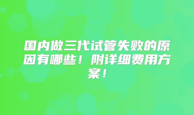 国内做三代试管失败的原因有哪些！附详细费用方案！