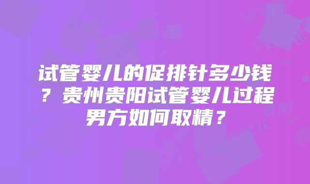 试管婴儿的促排针多少钱？贵州贵阳试管婴儿过程男方如何取精？