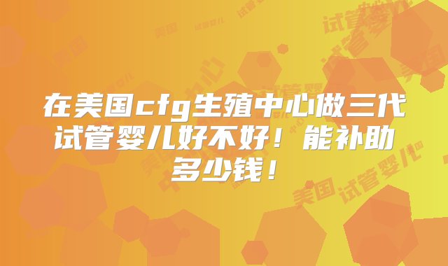 在美国cfg生殖中心做三代试管婴儿好不好！能补助多少钱！