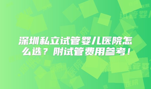 深圳私立试管婴儿医院怎么选？附试管费用参考！