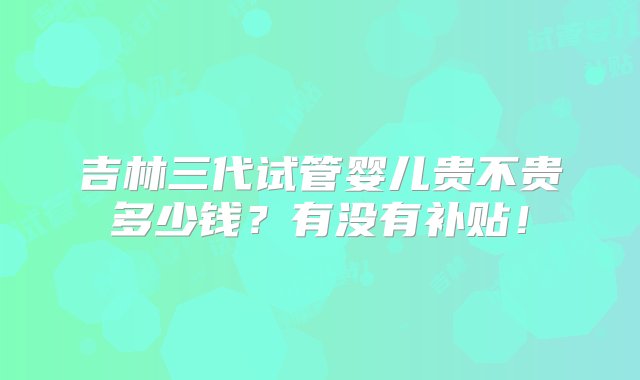 吉林三代试管婴儿贵不贵多少钱？有没有补贴！