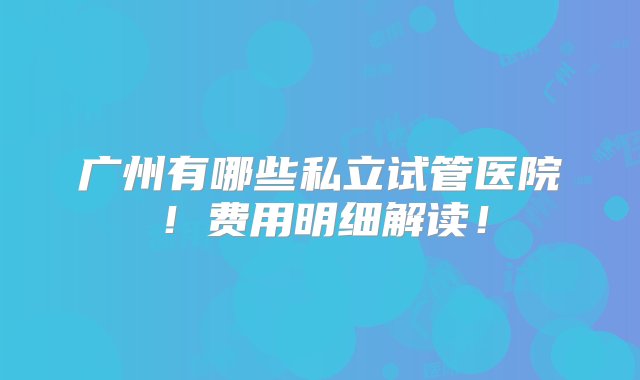 广州有哪些私立试管医院！费用明细解读！