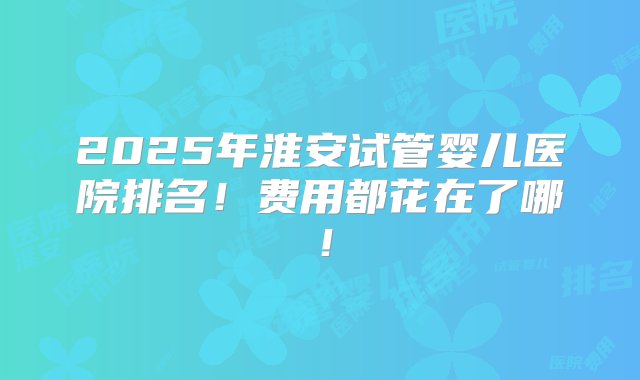 2025年淮安试管婴儿医院排名！费用都花在了哪！