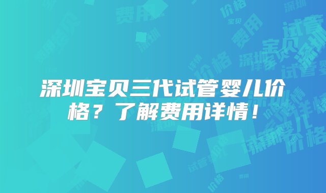 深圳宝贝三代试管婴儿价格？了解费用详情！