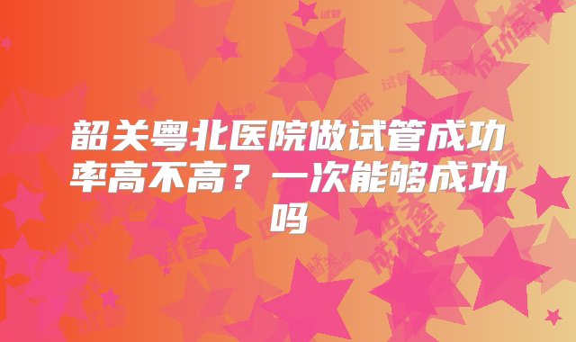 韶关粤北医院做试管成功率高不高？一次能够成功吗