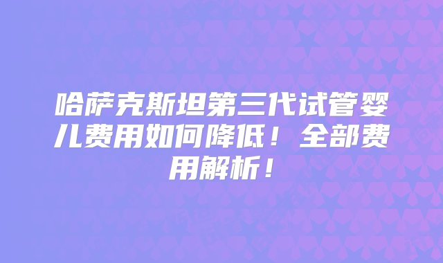 哈萨克斯坦第三代试管婴儿费用如何降低！全部费用解析！