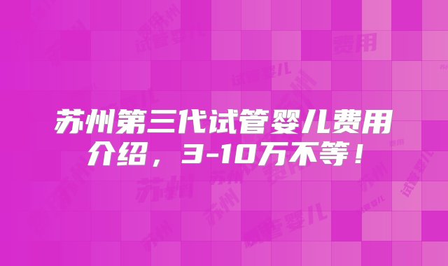 苏州第三代试管婴儿费用介绍，3-10万不等！