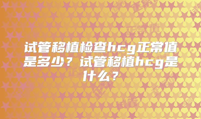 试管移植检查hcg正常值是多少？试管移植hcg是什么？