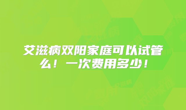 艾滋病双阳家庭可以试管么！一次费用多少！