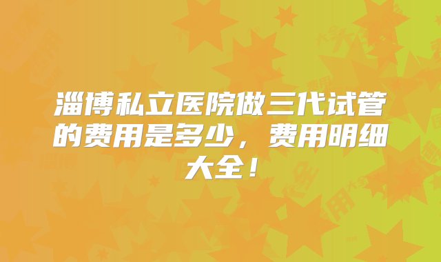 淄博私立医院做三代试管的费用是多少，费用明细大全！