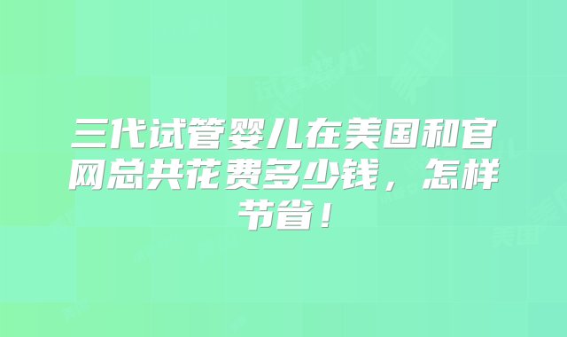 三代试管婴儿在美国和官网总共花费多少钱，怎样节省！