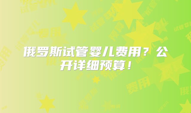 俄罗斯试管婴儿费用？公开详细预算！