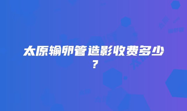 太原输卵管造影收费多少？