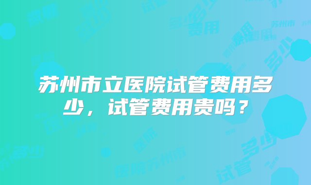 苏州市立医院试管费用多少，试管费用贵吗？