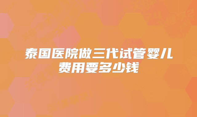 泰国医院做三代试管婴儿费用要多少钱