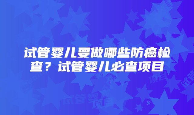 试管婴儿要做哪些防癌检查？试管婴儿必查项目