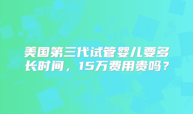 美国第三代试管婴儿要多长时间，15万费用贵吗？